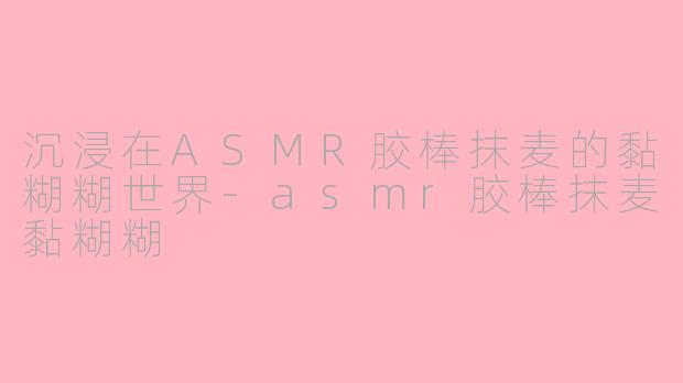 沉浸在ASMR胶棒抹麦的黏糊糊世界-asmr胶棒抹麦黏糊糊