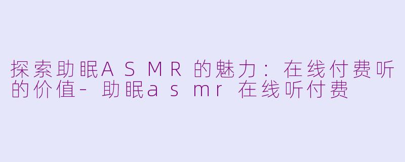 探索助眠ASMR的魅力：在线付费听的价值-助眠asmr在线听付费
