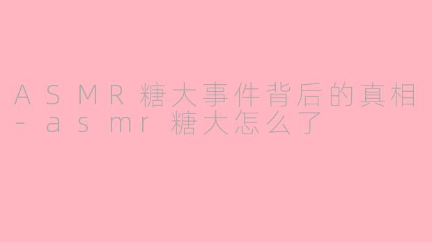 ASMR糖大事件背后的真相-asmr糖大怎么了