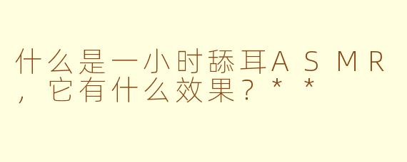 什么是一小时舔耳ASMR，它有什么效果？**