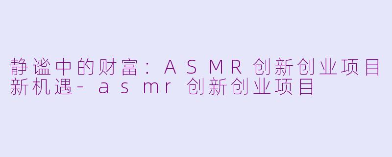 静谧中的财富：ASMR创新创业项目新机遇-asmr创新创业项目
