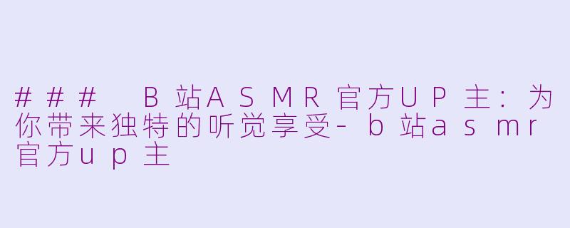 ### B站ASMR官方UP主：为你带来独特的听觉享受-b站asmr官方up主