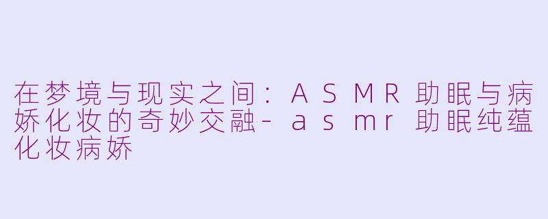 在梦境与现实之间：ASMR助眠与病娇化妆的奇妙交融-asmr助眠纯蕴化妆病娇