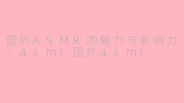 国外ASMR的魅力与影响力-asmr国外asmr