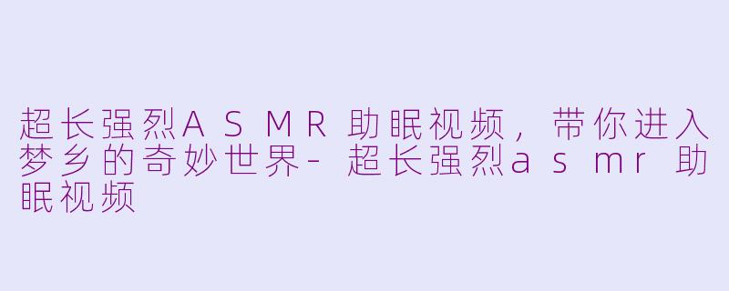 超长强烈ASMR助眠视频，带你进入梦乡的奇妙世界-超长强烈asmr助眠视频