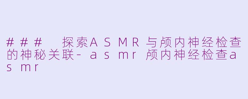 ### 探索ASMR与颅内神经检查的神秘关联-asmr颅内神经检查asmr
