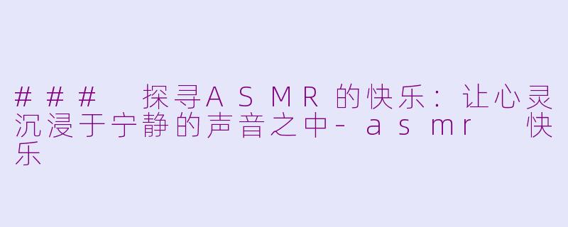 ### 探寻ASMR的快乐：让心灵沉浸于宁静的声音之中-asmr 快乐