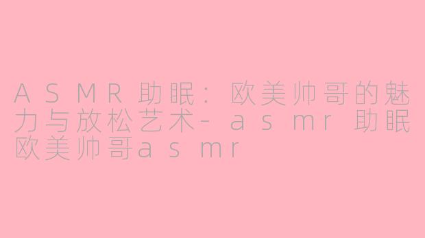 ASMR助眠：欧美帅哥的魅力与放松艺术-asmr助眠欧美帅哥asmr