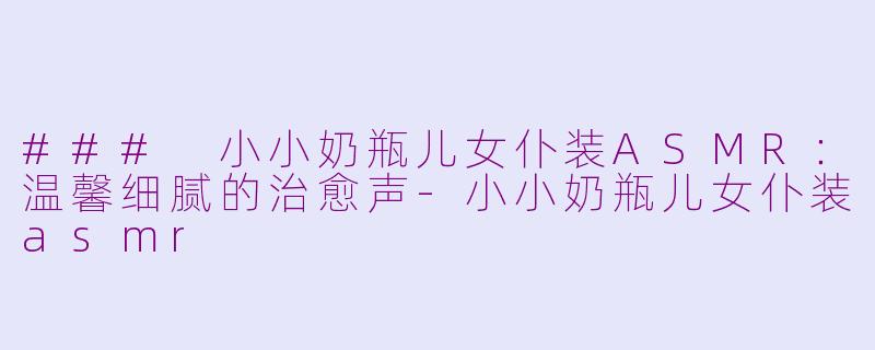 ### 小小奶瓶儿女仆装ASMR：温馨细腻的治愈声-小小奶瓶儿女仆装asmr