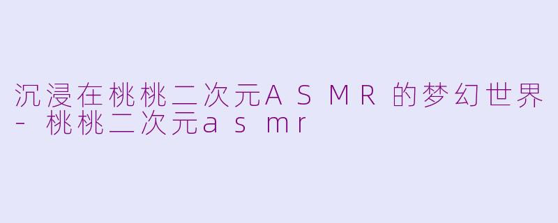 沉浸在桃桃二次元ASMR的梦幻世界-桃桃二次元asmr