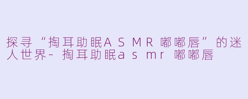 探寻“掏耳助眠ASMR嘟嘟唇”的迷人世界-掏耳助眠asmr嘟嘟唇