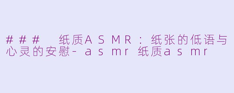 ### 纸质ASMR：纸张的低语与心灵的安慰-asmr纸质asmr