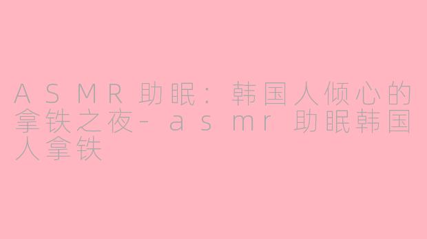 ASMR助眠：韩国人倾心的拿铁之夜-asmr助眠韩国人拿铁