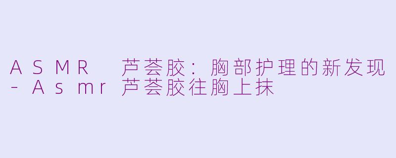 ASMR 芦荟胶：胸部护理的新发现-Asmr芦荟胶往胸上抹
