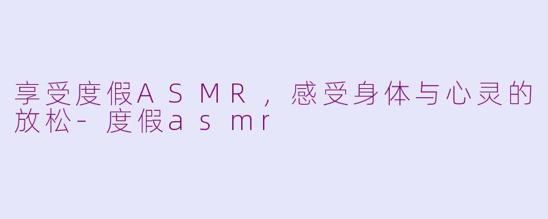 享受度假ASMR，感受身体与心灵的放松-度假asmr