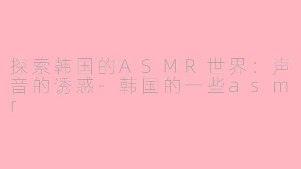 探索韩国的ASMR世界：声音的诱惑-韩国的一些asmr