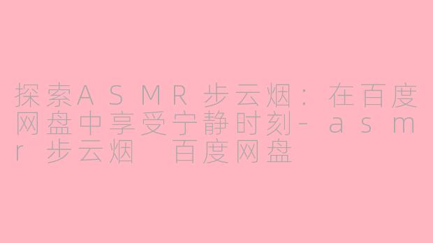 探索ASMR步云烟：在百度网盘中享受宁静时刻-asmr步云烟 百度网盘