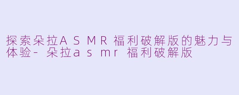 探索朵拉ASMR福利破解版的魅力与体验-朵拉asmr福利破解版