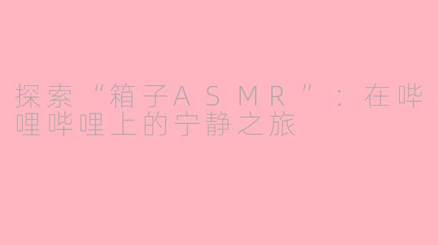 探索“箱子ASMR”：在哔哩哔哩上的宁静之旅