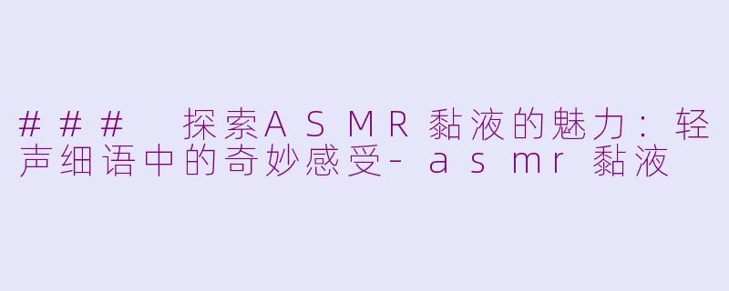 ### 探索ASMR黏液的魅力：轻声细语中的奇妙感受-asmr黏液