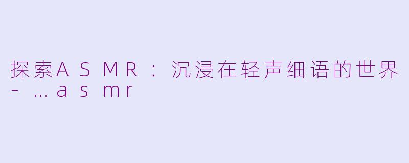 探索ASMR：沉浸在轻声细语的世界-…asmr