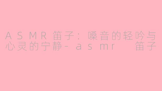 ASMR笛子：嗓音的轻吟与心灵的宁静-asmr 笛子