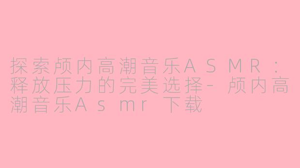 探索颅内高潮音乐ASMR：释放压力的完美选择-颅内高潮音乐Asmr下载