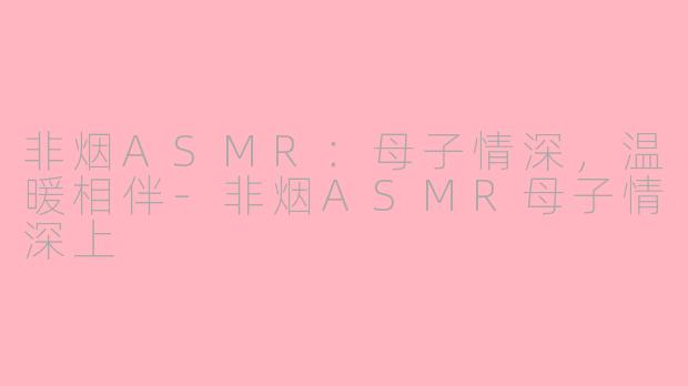 非烟ASMR：母子情深，温暖相伴-非烟ASMR母子情深上