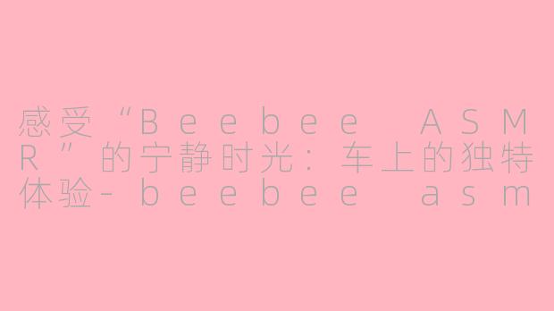 感受“Beebee ASMR”的宁静时光：车上的独特体验-beebee asmr车上asmr