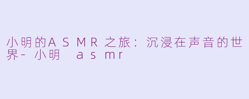 小明的ASMR之旅：沉浸在声音的世界-小明 asmr