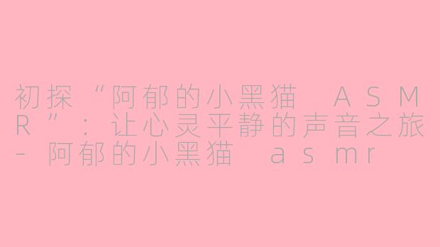 初探“阿郁的小黑猫 ASMR”：让心灵平静的声音之旅-阿郁的小黑猫 asmr