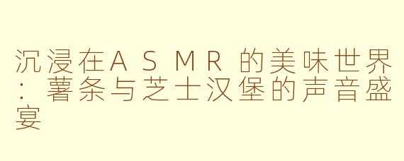 沉浸在ASMR的美味世界：薯条与芝士汉堡的声音盛宴
