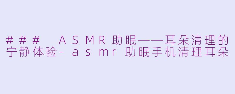 ### ASMR助眠——耳朵清理的宁静体验-asmr助眠手机清理耳朵