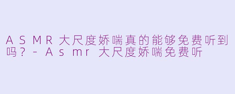 ASMR大尺度娇喘真的能够免费听到吗？-Asmr大尺度娇喘免费听