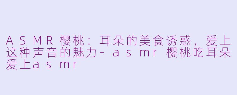 ASMR樱桃：耳朵的美食诱惑，爱上这种声音的魅力-asmr樱桃吃耳朵爱上asmr