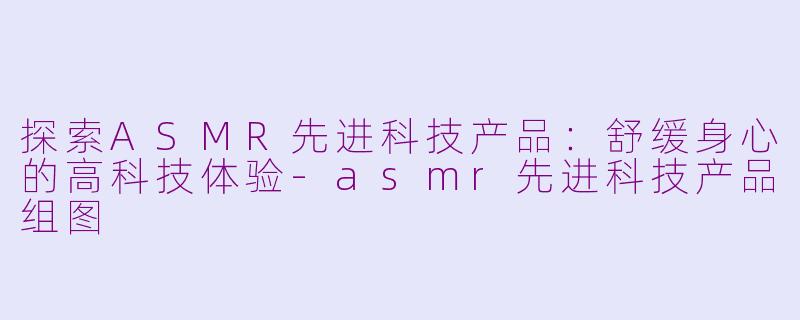 探索ASMR先进科技产品：舒缓身心的高科技体验-asmr先进科技产品组图
