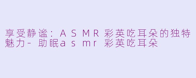 享受静谧：ASMR彩英吃耳朵的独特魅力-助眠asmr彩英吃耳朵