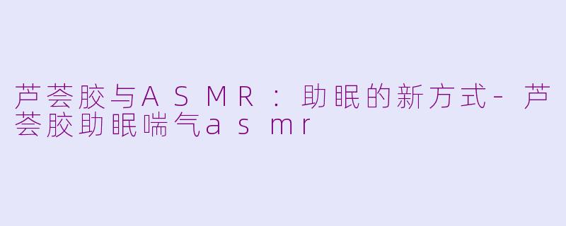 芦荟胶与ASMR：助眠的新方式-芦荟胶助眠喘气asmr