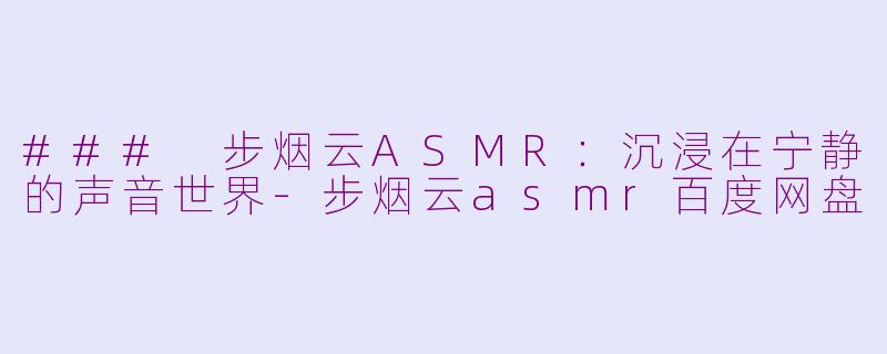 ### 步烟云ASMR：沉浸在宁静的声音世界-步烟云asmr百度网盘