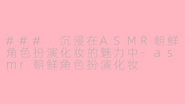 ### 沉浸在ASMR朝鲜角色扮演化妆的魅力中-asmr朝鲜角色扮演化妆