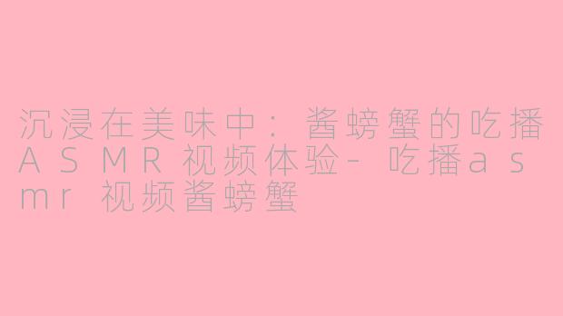 沉浸在美味中：酱螃蟹的吃播ASMR视频体验-吃播asmr视频酱螃蟹