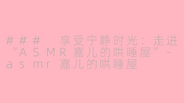 ### 享受宁静时光：走进“ASMR嘉儿的哄睡屋”-asmr嘉儿的哄睡屋