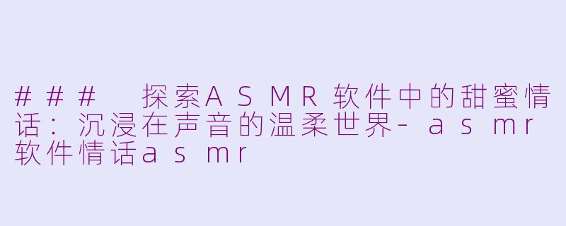 ### 探索ASMR软件中的甜蜜情话：沉浸在声音的温柔世界-asmr软件情话asmr