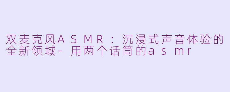 双麦克风ASMR：沉浸式声音体验的全新领域-用两个话筒的asmr