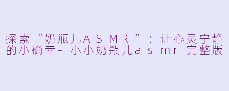 探索“奶瓶儿ASMR”：让心灵宁静的小确幸-小小奶瓶儿asmr完整版