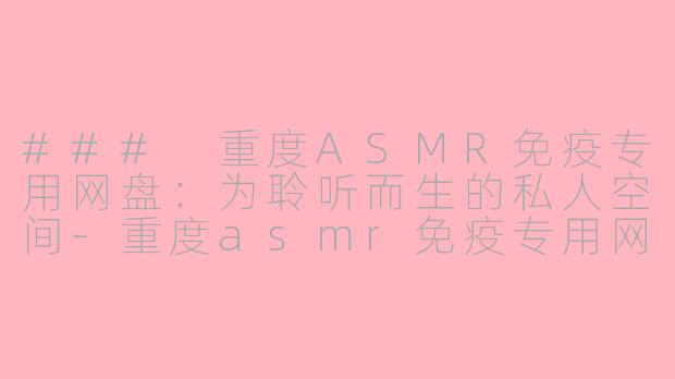 ### 重度ASMR免疫专用网盘：为聆听而生的私人空间-重度asmr免疫专用网盘
