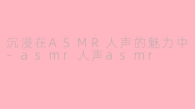 沉浸在ASMR人声的魅力中-asmr人声asmr