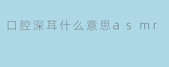口腔深耳什么意思asmr