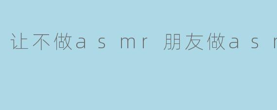 让不做asmr朋友做asmr