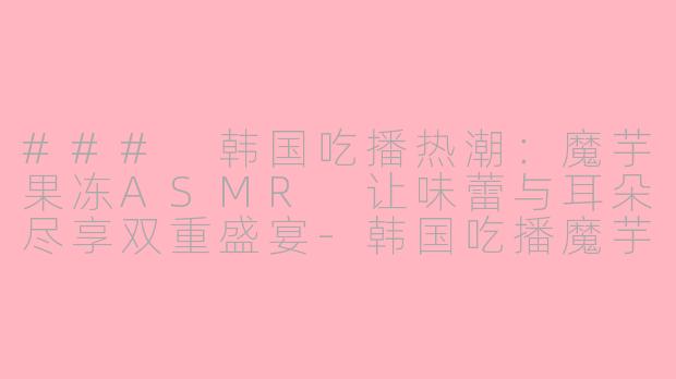### 韩国吃播热潮：魔芋果冻ASMR 让味蕾与耳朵尽享双重盛宴-韩国吃播魔芋果冻ASMR